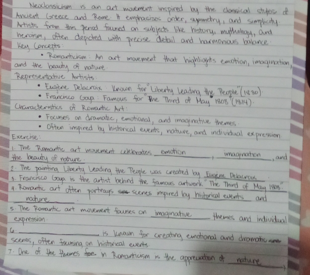 Nexclassicism is an art movement inspired by the clossical styes of 
Ancient (reece and Rome. A emprasizes order, symmetry, and simplicity 
Mrists from this penod foursed on subjects like history, mythology, and 
herorsm, often depicted with precise detail and harmonious balance 
Key Concepts: 
Romanticism: An art movement that highlights emotion, imagination, 
and the beauty of nature 
Representative Artists 
Eugine Delacroix Known for Liberly leading the People (1830)
Francisco Gap: Famous for the Third of May 1808' (1814)
cwaracteristics of Romantic Art! 
Focuses on dramatic, emotional, and imaginative themes 
often inspired by historical events, nature, and individual expression 
Exercise: 
1. The Romantic art movement celebrates emotion , imagiuation, and 
the beauty of nature. 
2: The painting liberty leading the People was created by Eugine Delacrou 
3. Francisco Gaya is the artist behind the famous artwark " The Third of May 1ean " 
_ 
4. Romantic art often portrays scenes inspired by historical events and 
_nature 
5. The Romantc art movement fourses on imaginative themes and individial 
expression 
Co _is known for creating emohonal and dramatic 
scenes, often focnsing on historical events 
7. One of the themes in Romanticism is the apprcuation of nature