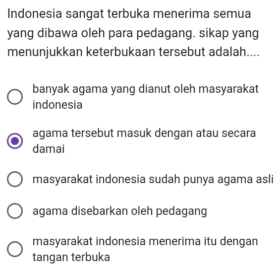 Indonesia sangat terbuka menerima semua
yang dibawa oleh para pedagang. sikap yang
menunjukkan keterbukaan tersebut adalah....
banyak agama yang dianut oleh masyarakat
indonesia
agama tersebut masuk dengan atau secara
damai
masyarakat indonesia sudah punya agama asli
agama disebarkan oleh pedagang
masyarakat indonesia menerima itu dengan
tangan terbuka