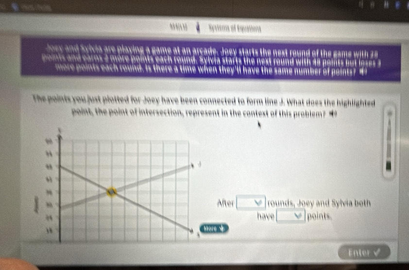 Systems of Equations 
Joey and Syivia are playing a game at an arcade. Joey starts the next round of the game with 28
poits and earns 2 more points each round. Sylvia starts the next round with 48 points but lgses 3
more points each round. Is there a time when they'll have the same number of points? " 
The points you just plotted for Joey have been connected to form line J. What does the highlighted 
point, the point of intersection, represent in the context of this problem? 
fter forall 
rounds, Joey and Sylvia both 
have V points. 
Mare V 
Enter