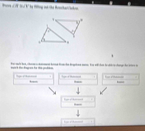 Prove ∠ H≌ ∠ V by filling out the flowchart below. 
For each box, choose a statement format from the dropdown menu. You will then be able to changs the letters bo 
match the diagram for this problem. 
Type of Bisiement 1 Typs of Siatsment I Typs of Btstoment F 
Beason Ressona

1cm of 9istement 1 
Reason 
Type of Statsment