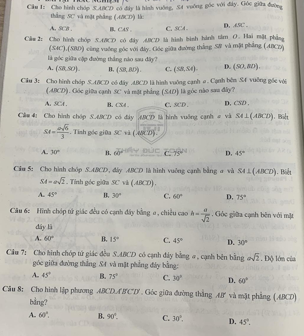 Cho hình chóp S.ABCD có đáy là hình vuông, SA vuông góc với đảy. Góc giữa đường
thẳng SC và mặt phẳng (ABCD) là:
A. SCB . B. CAS . C. SCA . D. A SC.
Câu 2: Cho hình chóp S.ABCD có đáy ABCD là hình bình hành tâm O. Hai mặt phẳng
(SAC),(SBD) cùng vuông góc với đáy. Góc giữa đường thẳng SB và mặt phẳng (ABCD)
là góc giữa cặp đường thẳng nào sau đây?
A. (SB,SO). B. (SB,BD). C. (SB,SA). D. (SO,BD).
Câu 3: Cho hình chóp S.ABCD có đáy ABCD là hình vuông cạnh a . Cạnh bên SA vuông góc với
(ABCD). Góc giữa cạnh SC và mặt phẳng (SAD) là góc nào sau đây?
A. SCA . B. CSA . C. SCD . D. CSD .
Câu 4: Cho hình chóp S.ABCD có đáy ABCD là hình vuông cạnh a và SA⊥ (ABCD). Biết
SA= asqrt(6)/3 . Tính góc giữa SC và (ABCD) .
D.
A. 30° B. 60° C. 75° 45°
Câu 5: Cho hình chóp S.ABCD, đáy ABCD là hình vuông cạnh bằng a và SA⊥ (ABCD). Biết
SA=asqrt(2). Tính góc giữa SC và ( ABCD) .
A. 45° B. 30° C. 60° D. 75°
Câu 6: Hình chóp tứ giác đều có cạnh đáy bằng a, chiều cao h= a/sqrt(2)  Góc giữa cạnh bên với mặt
đáy là
A. 60° B. 15° C. 45°
D. 30°
Câu 7: Cho hình chóp tứ giác đều S.ABCD có cạnh đáy bằng α, cạnh bên bằng asqrt(2). Độ lớn của
góc giữa đường thẳng S4 và mặt phẳng đáy bằng:
A. 45° B. 75° C. 30°
D. 60°
Câu 8: Cho hình lập phương ABCD.A B'C'D ' Góc giữa đường thắng AB' và mặt phẳng (ABCD)
bằng?
A. 60°. B. 90^0.
C. 30^0.
D. 45^0.