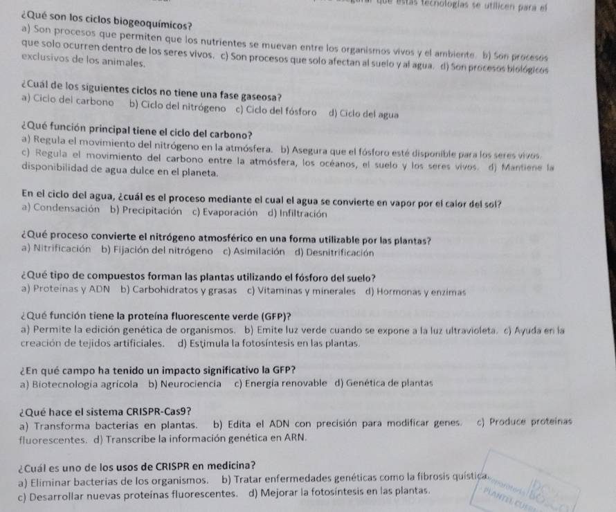 de estás tecnologías se utílicen para el
¿Qué son los ciclos biogeoquímicos?
a) Son procesos que permiten que los nutrientes se muevan entre los organismos vivos y el ambiente. b) Son procesos
que solo ocurren dentro de los seres vivos. c) Son procesos que solo afectan al suelo y al agua. d) Son procesos biológicos
exclusivos de los animales.
¿Cuál de los siguientes ciclos no tiene una fase gaseosa?
a) Ciclo del carbono b) Ciclo del nitrógeno c) Ciclo del fósforo d) Ciclo del agua
¿Qué función principal tiene el ciclo del carbono?
a) Regula el movimiento del nitrógeno en la atmósfera. b) Asegura que el fósforo esté disponible para los seres vivos.
c) Regula el movimiento del carbono entre la atmósfera, los océanos, el suelo y los seres vivos. d) Mantiene la
disponibilidad de agua dulce en el planeta.
En el ciclo del agua, ¿cuál es el proceso mediante el cual el agua se convierte en vapor por el calor del sol?
a) Condensación b) Precipitación c) Evaporación d) Infiltración
¿Qué proceso convierte el nitrógeno atmosférico en una forma utilizable por las plantas?
a) Nitrificación b) Fijación del nitrógeno c) Asimilación d) Desnitrificación
¿Qué tipo de compuestos forman las plantas utilizando el fósforo del suelo?
a) Proteínas y ADN b) Carbohidratos y grasas c) Vitaminas y minerales d) Hormonas y enzimas
¿ Qué función tiene la proteína fluorescente verde (GFP)?
a) Permite la edición genética de organismos. b) Emite luz verde cuando se expone a la luz ultravioleta. c) Ayuda en la
creación de tejidos artificiales. d) Estimula la fotosíntesis en las plantas.
¿En qué campo ha tenido un impacto significativo la GFP?
a) Biotecnología agrícola b) Neurociencia c) Energía renovable d) Genética de plantas
¿Qué hace el sistema CRISPR-Cas9?
a) Transforma bacterias en plantas. b) Edita el ADN con precisión para modificar genes. c) Produce proteinas
fluorescentes. d) Transcribe la información genética en ARN.
¿Cuál es uno de los usos de CRISPR en medicina?
a) Eliminar bacterias de los organismos. b) Tratar enfermedades genéticas como la fibrosis quística.
c) Desarrollar nuevas proteínas fluorescentes. d) Mejorar la fotosíntesis en las plantas.
.