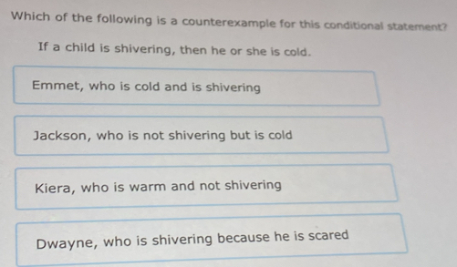 Which of the following is a counterexample for this conditional statement?
If a child is shivering, then he or she is cold.
Emmet, who is cold and is shivering
Jackson, who is not shivering but is cold
Kiera, who is warm and not shivering
Dwayne, who is shivering because he is scared