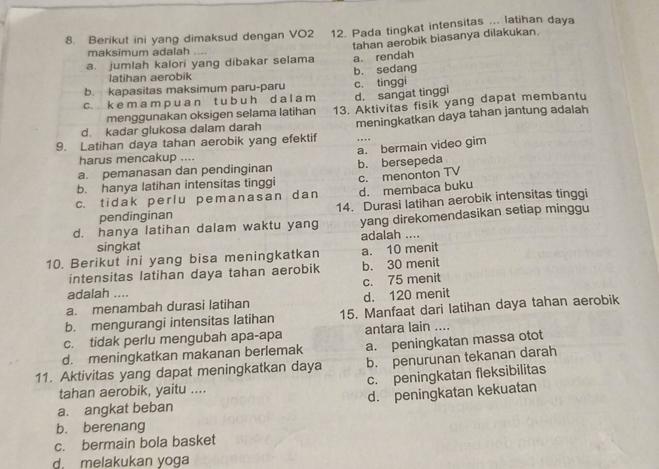 Berikut ini yang dimaksud dengan VO2 12. Pada tingkat intensitas ... latihan daya
tahan aerobik biasanya dilakukan.
maksimum adalah ....
a. jumlah kalori yang dibakar selama a. rendah
latihan aerobik b. sedang
b. kapasitas maksimum paru-paru c. tinggi
c. k e m a m p u a n t u b u h d a l a m d. sangat tinggi
menggunakan oksigen selama latihan 13. Aktivitas fisik yang dapat membantu
meningkatkan daya tahan jantung adalah
d. kadar glukosa dalam darah
9. Latihan daya tahan aerobik yang efektif
a. bermain video gim
harus mencakup ....
a. pemanasan dan pendinginan b. bersepeda
c. menonton TV
b. hanya latihan intensitas tinggi
c. tidak perlu pemanasan dan d. membaca buku
pendinginan 14. Durasi latihan aerobik intensitas tinggi
d. hanya latihan dalam waktu yang yang direkomendasikan setiap minggu
singkat adalah ....
10. Berikut ini yang bisa meningkatkan a. 10 menit
intensitas latihan daya tahan aerobik b. 30 menit
c. 75 menit
adalah ....
a. menambah durasi latihan d. 120 menit
b. mengurangi intensitas latihan 15. Manfaat dari latihan daya tahan aerobik
c. tidak perlu mengubah apa-apa antara lain ....
a. peningkatan massa otot
d. meningkatkan makanan berlemak
11. Aktivitas yang dapat meningkatkan daya b. penurunan tekanan darah
c. peningkatan fleksibilitas
tahan aerobik, yaitu ....
a. angkat beban d. peningkatan kekuatan
b. berenang
c. bermain bola basket
d. melakukan yoga