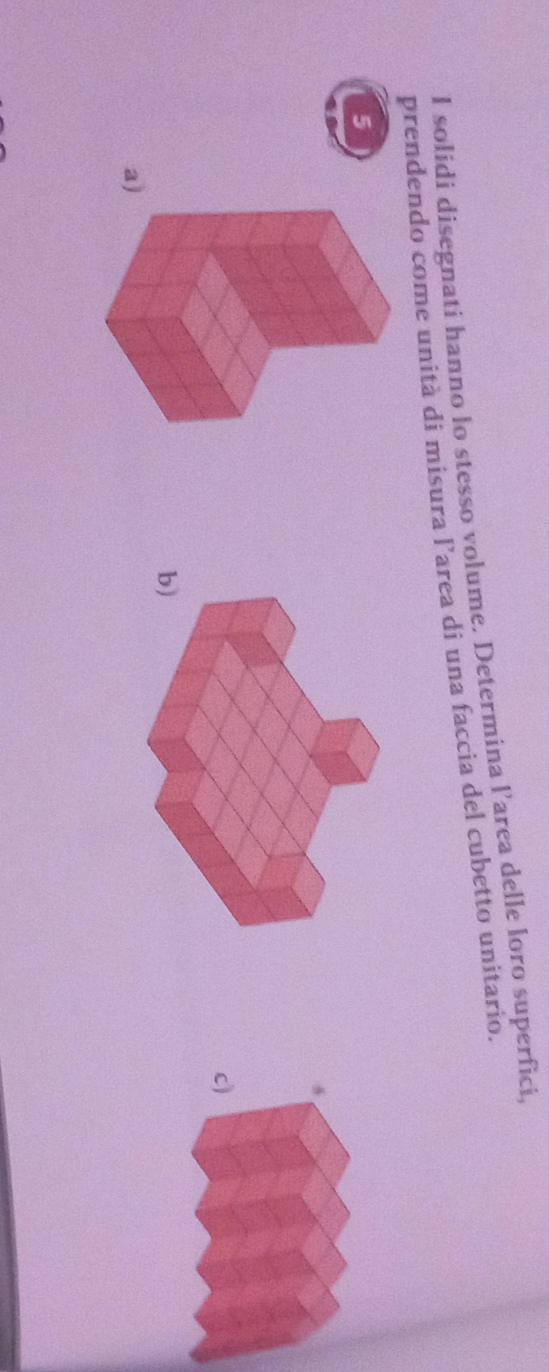 solidi disegnati hanno lo stesso volume. Determina l’area delle loro superfici, 
prendendo come unità di misura l’area di una faccia del cubetto unitario. 
5 
c) 
b) 
a)