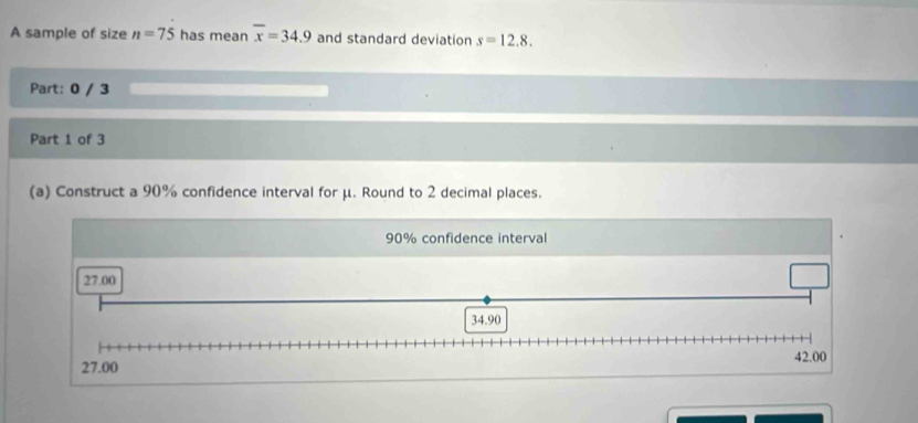 A sample of size n=75 has mean overline x=34.9 and standard deviation s=12.8. 
Part: 0 / 3 
Part 1 of 3 
(a) Construct a 90% confidence interval for μ. Round to 2 decimal places.
90% confidence interval