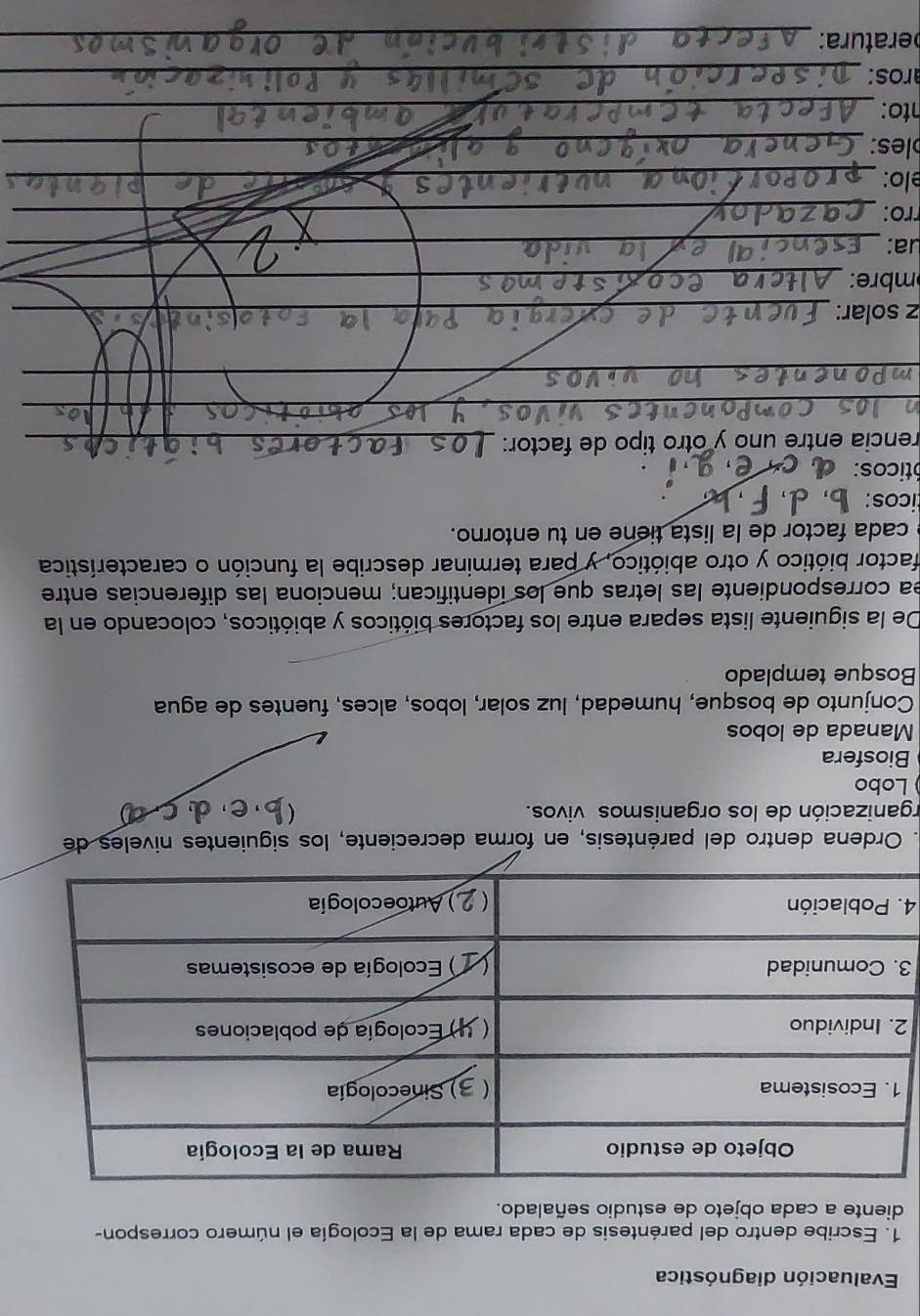 Evaluación diagnóstica 
1. Escribe dentro del paréntesis de cada rama de la Ecología el número correspon- 
diente a cada objeto de estudio señalado. 
2 
3 
4 
. Ordena dentro del paréntesis, en forma decreciente, los siguientes niveles de 
rganización de los organismos vivos.  
Lobo 
Biosfera 
Manada de lobos 
Conjunto de bosque, humedad, luz solar, lobos, alces, fuentes de agua 
Bosque templado 
De la siguiente lista separa entre los factores bióticos y abióticos, colocando en la 
ea correspondiente las letras que los identifican; menciona las diferencias entre 
factor biótico y otro abiótico, y para terminar describe la función o característica 
cada factor de la lista tiene en tu entorno. 
icos: 
óticos: 
rencia entre uno y otro tipo de factor:_ 
__ 
_ 
_ 
z solar:_ 
mbre:_ 
ua:_ 
rro:_ 
elo:_ 
_ 
les:_ 
_ 
nto:_ 
ros:_ 
eratura:_