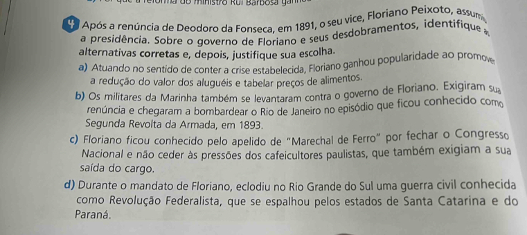 na do ministro Rui Barbosa ga n 
d o Após a renúncia de Deodoro da Fonseca, em 1891, o seu vice, Floriano Peixoto, assum,
a presidência. Sobre o governo de Floriano e seus desdobramentos, identifique 
alternativas corretas e, depois, justifique sua escolha.
a) Atuando no sentido de conter a crise estabelecida, Floriano ganhou popularidade ao promove
a redução do valor dos aluguéis e tabelar preços de alimentos.
b) Os militares da Marinha também se levantaram contra o governo de Floriano. Exigiram sua
renúncia e chegaram a bombardear o Rio de Janeiro no episódio que ficou conhecido com
Segunda Revolta da Armada, em 1893.
c) Floriano ficou conhecido pelo apelido de “Marechal de Ferro” por fechar o Congresso
Nacional e não ceder às pressões dos cafeicultores paulistas, que também exigiam a sua
saída do cargo.
d) Durante o mandato de Floriano, eclodiu no Rio Grande do Sul uma guerra civil conhecida
como Revolução Federalista, que se espalhou pelos estados de Santa Catarina e do
Paraná.