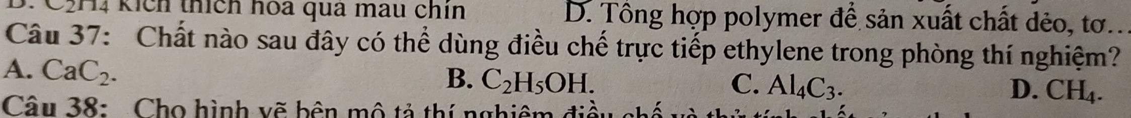 C2H4 kích thích hoa qua màu chín D. Tổng hợp polymer để sản xuất chất dẻo, tơ..
Câu 37: Chất nào sau đây có thể dùng điều chế trực tiếp ethylene trong phòng thí nghiệm?
A. CaC_2.
B. C_2H_5OH. C. Al_4C_3. D. CH_4. 
Câu 38: Cho hình vẽ bên mô tả thí nghiêm