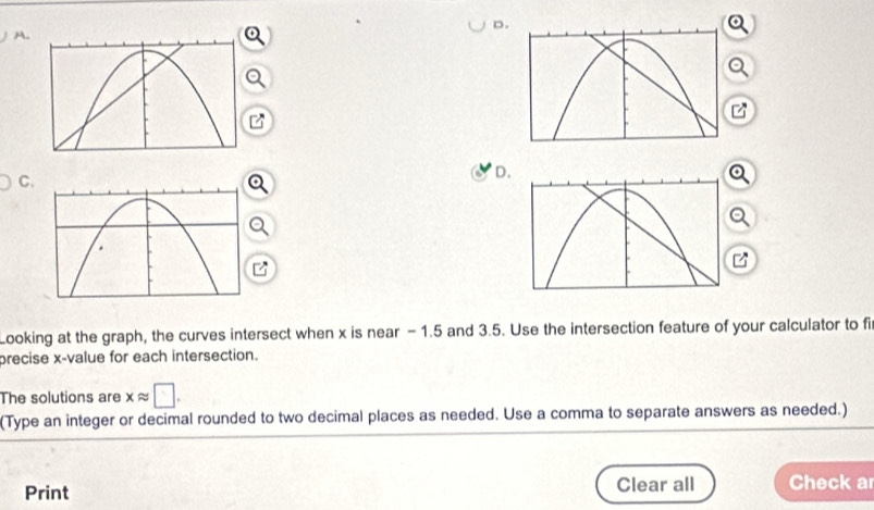 a 

Looking at the graph, the curves intersect when x is near -1.5 and 3.5. Use the intersection feature of your calculator to fi 
precise x -value for each intersection. 
The solutions are xapprox □. 
(Type an integer or decimal rounded to two decimal places as needed. Use a comma to separate answers as needed.) 
Print Clear all Check a