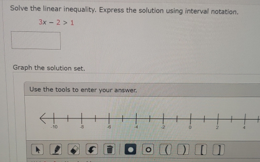 Solve the linear inequality. Express the solution using interval notation.
3x-2>1
Graph the solution set, 
Use the tools to enter your answer. 
。 )