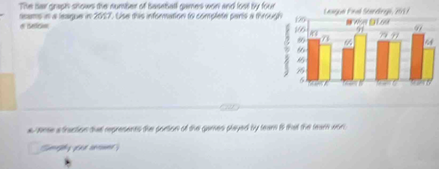 The sai graph shows the number of baseball games won and lost by four 
eams in a league in 2017. Use this information to complete pars a throu 
d c ec 
a Nne a traction that represents the portion of the games played by team i that the team wor