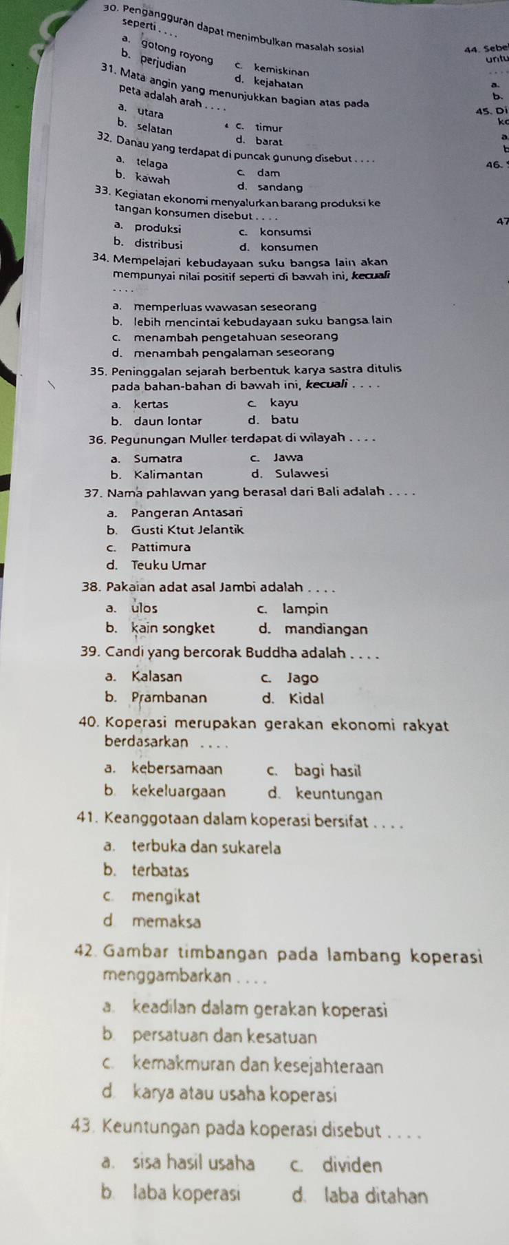 seperti . . .
30. Pengangguran dapat menimbulkan masalah sosia
44. Sebe
a. gotong royong
untu
b. perjudian c. kemiskinan
d. kejahatan
31. Matä angin yang menunjukkan bagian atas pada
b
peta adalah arah .. . .
a. Utara
4
b. selatan
C. timur
d. barat
32. Danau yang terdapat di puncak gunung disebut ..
a. telaga 46.
c dam
b. kawah d. sandang
33. Kegiatan ekonomi menyalurkan barang produksi ke
tangan konsumen disebut . . . .
4
a. produksi c. konsumsi
b. distribusi d. konsumen
34. Mempelajari kebudayaan suku bangsa lain akan
mempunyai nilai positif seperti di bawah ini, kecuali
a. memperluas wawasan seseoran
b. lebih mencintai kebudayaan suku bangsa lain
c. menambah pengetahuan seseorang
d. menambah pengalaman seseorang
35. Peninggalan sejarah berbentuk karya sastra ditulis
pada bahan-bahan di bawah ini, kecuali . . . .
a. kertas c kayu
b. daun lontar d. batu
36. Pegunungan Muller terdapat di wilayah . . . .
a. Sumatra c. Jawa
b. Kalimantan d. Sulawesi
37. Nama pahlawan yang berasal dari Bali adalah . . . .
a. Pangeran Antasan
b. Gusti Ktut Jelantik
c. Pattimura
d. Teuku Umar
38. Pakaian adat asal Jambi adalah ..
a. ulos c. lampin
b. kain songket d. mandiangan
39. Candi yang bercorak Buddha adalah . . . .
a. Kalasan c. Jago
b. Prambanan d. Kidal
40. Koperasi merupakan gerakan ekonomi rakyat
berdasarkan ...
a. kebersamaan c. bagi hasil
b. kekeluargaan d. keuntungan
41. Keanggotaan dalam koperasi bersifat . . . .
a. terbuka dan sukarela
b. terbatas
c mengikat
d memaksa
42. Gambar timbangan pada lambang koperasi
menggambarkan . . . .
a. keadilan dalam gerakan koperasi
b. persatuan dan kesatuan
c. kemakmuran dan kesejähteraan
d karya atau usaha koperasi
43. Keuntungan pada koperasi disebut . . . .
a. sisa hasil usaha c. dividen
b. laba koperasi d. laba ditahan