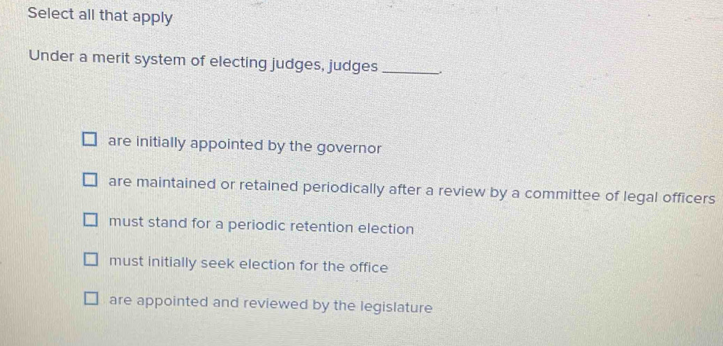 Select all that apply
Under a merit system of electing judges, judges_
are initially appointed by the governor
are maintained or retained periodically after a review by a committee of legal officers
must stand for a periodic retention election
must initially seek election for the office
are appointed and reviewed by the legislature