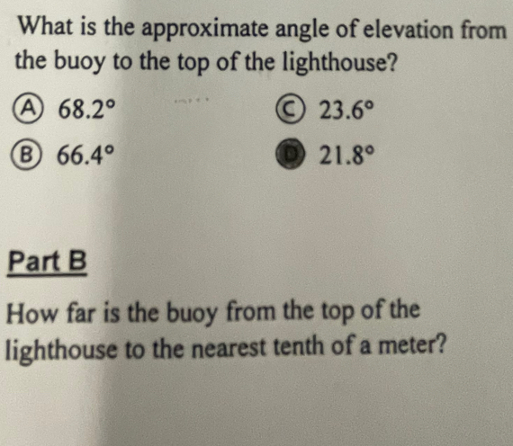 What is the approximate angle of elevation from
the buoy to the top of the lighthouse?
A 68.2°
a 23.6°
B 66.4°
D 21.8°
Part B
How far is the buoy from the top of the
lighthouse to the nearest tenth of a meter?