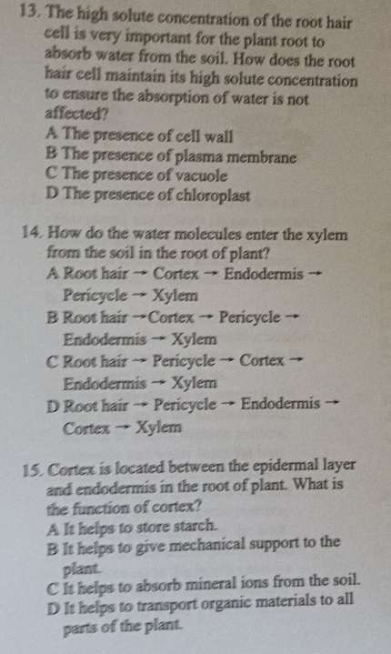 The high solute concentration of the root hair
cell is very important for the plant root to
absorb water from the soil. How does the root
hair cell maintain its high solute concentration
to ensure the absorption of water is not
affected?
A The presence of cell wall
B The presence of plasma membrane
C The presence of vacuole
D The presence of chloroplast
14. How do the water molecules enter the xylem
from the soil in the root of plant?
A Root hair → Cortex → Endodermis
Pericycle → Xylem
B Root hair →Cortex → Pericycle →
Endodermis → Xylem
C Root hair → Pericycle → Cortex
Endodermis → Xylem
D Root hair → Pericycle → Endodermis
Cortex → Xylem
15. Cortex is located between the epidermal layer
and endodermis in the root of plant. What is
the function of cortex?
A It helps to store starch.
B It helps to give mechanical support to the
plant.
C It helps to absorb mineral ions from the soil.
D It helps to transport organic materials to all
parts of the plant.