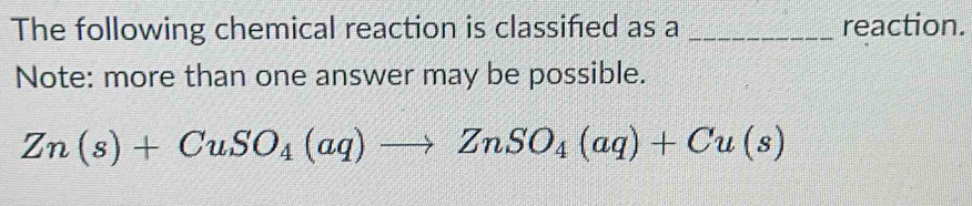 The following chemical reaction is classified as a _reaction. 
Note: more than one answer may be possible.
Zn(s)+CuSO_4(aq)to ZnSO_4(aq)+Cu(s)