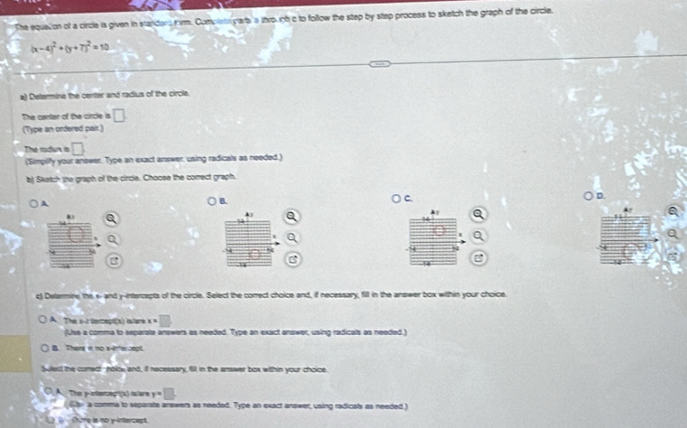 The equalion of a circle is given in standard form. Completr parts a through c to follow the step by step process to sketch the graph of the circle.
(x-4)^2+(y+7)^2=10
a) Delermine the center and radius of the circle.
The canter of the circle is □
(Type an ordered pair.)
The radus a □ 
(Simpify your answer. Type an exact answer, using radicals as needed.)
b) Skatch (he graph of the circle. Choose the comect graph.
A
5.
○ c.
○ D.
Ay a
Ay
c) Detarmine the x - and y-intercepts of the circle. Select the correct choice and, if necessary, fill in the answer box within your choice.
A. The s-t tercept(s) lovare x=□
Use a comma to separate answers as needed. Type an exact answer, using radicals as needed.)
B. Then i no x-intercept
Sulect the comec -nolce and, if necessary, fill in the answer box within your choice
A. The y -ntercept(a) clare y=□
ey a comma to separate arswers as needed. Type an exact arswer, using radicab as needed.)
There is no y-intercept.