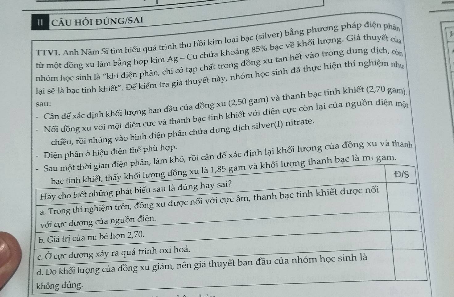 CÂU HỏI đÚNG/SAI 
TTV1. Anh Năm Sĩ tìm hiểu quá trình thu hồi kim loại bạc (silver) bằng phương pháp điện phân 
1 
từ một đồng xu làm bằng hợp kim Ag - Cu chứa khoảng 85% bạc về khối lượng. Giả thuyết của 
nhóm học sinh là "khi điện phân, chi có tạp chất trong đồng xu tan hết vào trong dung dịch, còn 
lại sẽ là bạc tinh khiết". Để kiểm tra giả thuyết này, nhóm học sinh đã thực hiện thí nghiệm như 
sau: 
. Cân để xác định khối lượng ban đầu của đồng xu (2,50 gam) và thanh bạc tinh khiết (2,70 gam). 
. Nối đồng xu với một điện cực và thanh bạc tinh khiết với điện cực còn lại của nguồn điện một 
chiều, rồi nhúng vào bình điện phân chứa dung dịch silver(I) nitrate. 
Điện phân ở hiệu điện thế phù hợp. 
rồi cân để xác định lại khối lượng của đồng xu và thanh 
gam.