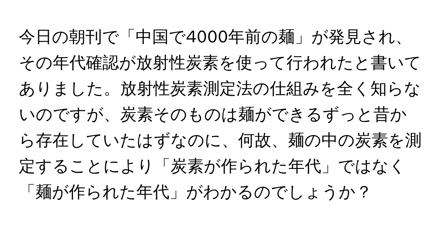 今日の朝刊で「中国で4000年前の麺」が発見され、その年代確認が放射性炭素を使って行われたと書いてありました。放射性炭素測定法の仕組みを全く知らないのですが、炭素そのものは麺ができるずっと昔から存在していたはずなのに、何故、麺の中の炭素を測定することにより「炭素が作られた年代」ではなく「麺が作られた年代」がわかるのでしょうか？