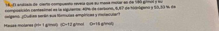 18.-El análisis de cierto compuesto revela que su masa molar es de 180 g/mol y su 
composición centesimal es la siguiente: 40% de carbono, 6,67 de hidrógeno y 53,33 % de 
oxígeno. ¿Cuáles serán sus fórmulas empíricas y molecular? 
Masas molares (H=1g/mol)(C=12g/mol O=16g/mol)