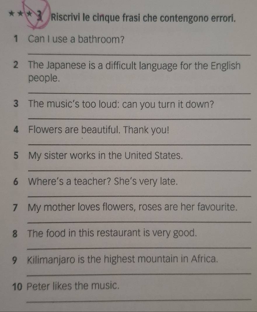 Riscrivi le cinque frasi che contengono errori. 
1 Can I use a bathroom? 
_ 
2 The Japanese is a difficult language for the English 
people. 
_ 
3 The music’s too loud: can you turn it down? 
_ 
4 Flowers are beautiful. Thank you! 
_ 
5 My sister works in the United States. 
_ 
6 Where’s a teacher? She’s very late. 
_ 
7 My mother loves flowers, roses are her favourite. 
_ 
8 The food in this restaurant is very good. 
_ 
9 Kilimanjaro is the highest mountain in Africa. 
_ 
10 Peter likes the music. 
_