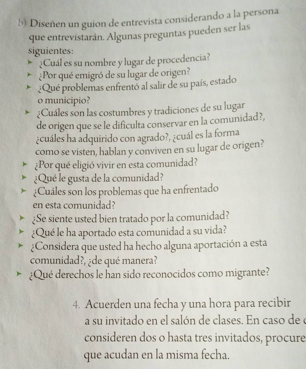 Diseñen un guion de entrevista considerando a la persona 
que entrevistarán. Algunas preguntas pueden ser las 
siguientes: 
¿Cuál es su nombre y lugar de procedencia? 
¿Por qué emigró de su lugar de origen? 
¿Qué problemas enfrentó al salir de su país, estado 
o municipio? 
¿Cuáles son las costumbres y tradiciones de su lugar 
de origen que se le dificulta conservar en la comunidad?, 
¿cuáles ha adquirido con agrado?, ¿cuál es la forma 
como se visten, hablan y conviven en su lugar de origen? 
¿Por qué eligió vivir en esta comunidad? 
¿Qué le gusta de la comunidad? 
¿Cuáles son los problemas que ha enfrentado 
en esta comunidad? 
¿Se siente usted bien tratado por la comunidad? 
¿Qué le ha aportado esta comunidad a su vida? 
¿Considera que usted ha hecho alguna aportación a esta 
comunidad?, ¿de qué manera? 
¿Qué derechos le han sido reconocidos como migrante? 
4. Acuerden una fecha y una hora para recibir 
a su invitado en el salón de clases. En caso de o 
consideren dos o hasta tres invitados, procure 
que acudan en la misma fecha.