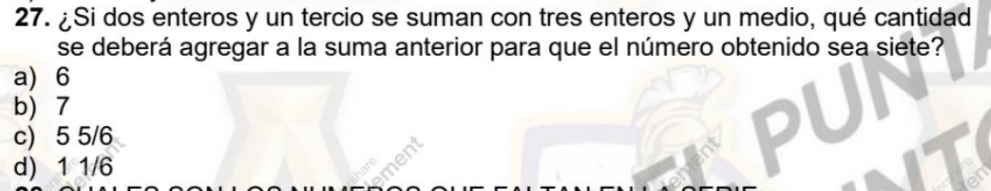 ¿Si dos enteros y un tercio se suman con tres enteros y un medio, qué cantidad
se deberá agregar a la suma anterior para que el número obtenido sea siete?
a) 6
b) 7
c) 5 5/6
d) 1 1/6