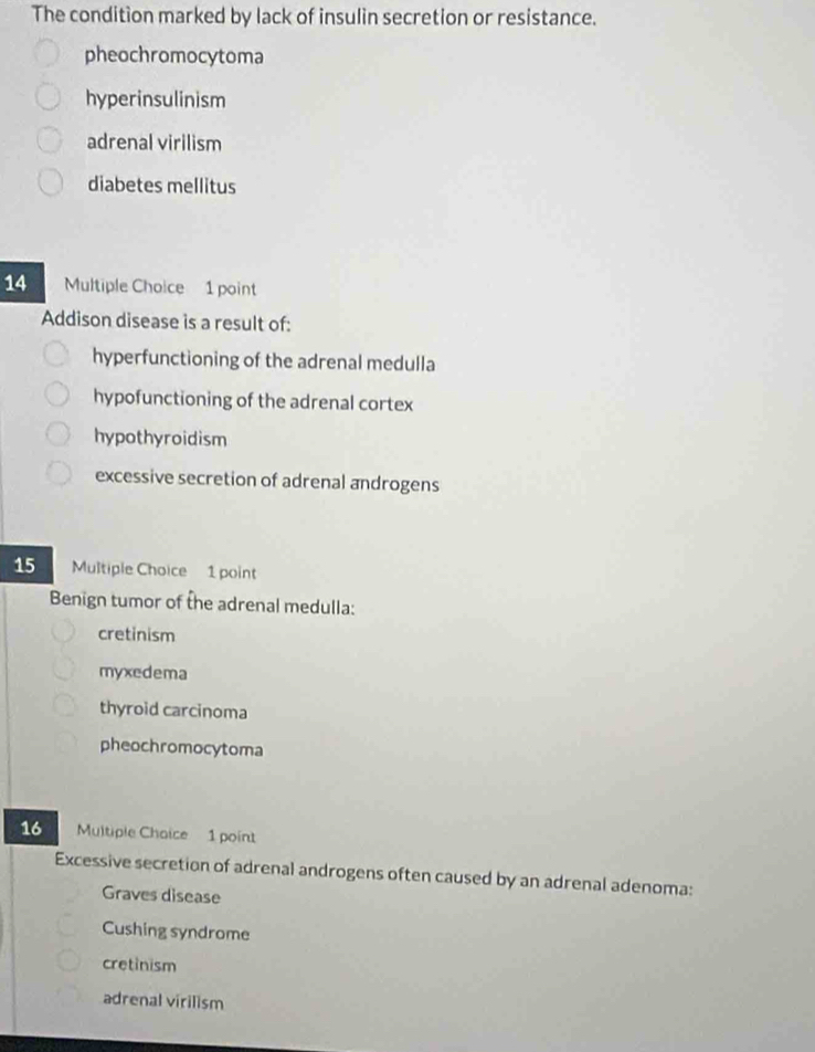 The condition marked by lack of insulin secretion or resistance.
pheochromocytoma
hyperinsulinism
adrenal virilism
diabetes mellitus
14 Multiple Choice 1 point
Addison disease is a result of:
hyperfunctioning of the adrenal medulla
hypofunctioning of the adrenal cortex
hypothyroidism
excessive secretion of adrenal androgens
15 Multiple Choice 1 point
Benign tumor of the adrenal medulla:
cretinism
myxedema
thyroid carcinoma
pheochromocytoma
16 Multiple Choice 1 point
Excessive secretion of adrenal androgens often caused by an adrenal adenoma:
Graves disease
Cushing syndrome
cretinism
adrenal virilism