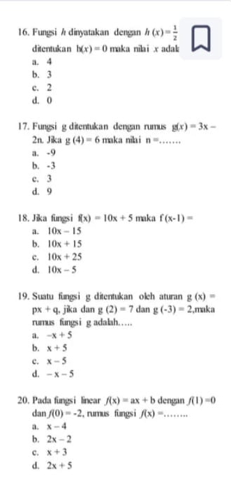 Fungsi h dinyatakan dengan h(x)= 1/2 
ditentukan h(x)=0 maka nilai x adak
a. 4
b. 3
c. 2
d. 0
17. Fungsi g ditentukan dengan rumus g(x)=3x-
2n. Jika g(4)=6 maka nilai n= _
a. -9
b. -3
c. 3
d. 9
18. Jika fungsi f(x)=10x+5 maka f(x-1)=
a. 10x-15
b. 10x+15
c. 10x+25
d. 10x-5
19. Suatu fungsi g ditentukan oleh aturan g(x)=
px+q , jika dan g(2)=7 dan g(-3)=2 ,maka
rumus fungsi g adalah……
a. -x+5
b. x+5
c. x-5
d. -x-5
20. Pada fungsi linear f(x)=ax+b dengan f(1)=0
dan f(0)=-2 , rumus fungsi f(x)=... _
a. x-4
b. 2x-2
c. x+3
d. 2x+5