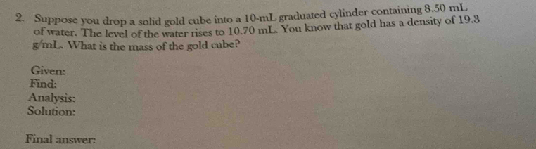 Suppose you drop a solid gold cube into a 10-mL graduated cylinder containing 8.50 mL
of water. The level of the water rises to 10.70 mL. You know that gold has a density of 19.3
g/mL. What is the mass of the gold cube? 
Given: 
Find: 
Analysis: 
Solution: 
Final answer: