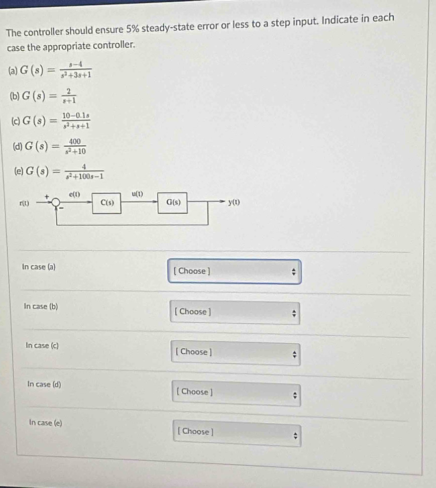 The controller should ensure 5% steady-state error or less to a step input. Indicate in each
case the appropriate controller.
(a) G(s)= (s-4)/s^2+3s+1 
(b) G(s)= 2/s+1 
(c) G(s)= (10-0.1s)/s^2+s+1 
(d) G(s)= 400/s^2+10 
(e) G(s)= 4/s^2+100s-1 
In case (a)
[ Choose ]
In case (b) [ Choose ]
In case (c)
[ Choose ]
In case (d) [ Choose ]
In case (e) [ Choose ]