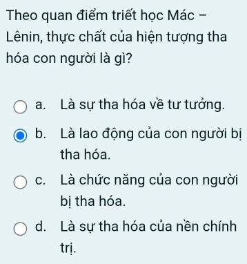 Theo quan điểm triết học Mác -
Lênin, thực chất của hiện tượng tha
hóa con người là gì?
a. Là sự tha hóa về tư tưởng.
b. Là lao động của con người bị
tha hóa.
c. Là chức năng của con người
bị tha hóa.
d. Là sự tha hóa của nền chính
trj.