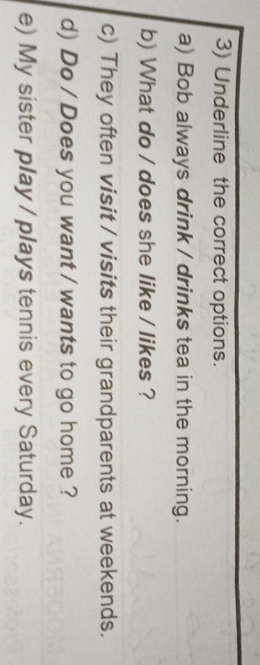 Underline the correct options. 
a) Bob always drink / drinks tea in the morning. 
b) What do / does she like / likes ? 
c) They often visit / visits their grandparents at weekends. 
d) Do / Does you want / wants to go home ? 
e) My sister play / plays tennis every Saturday.