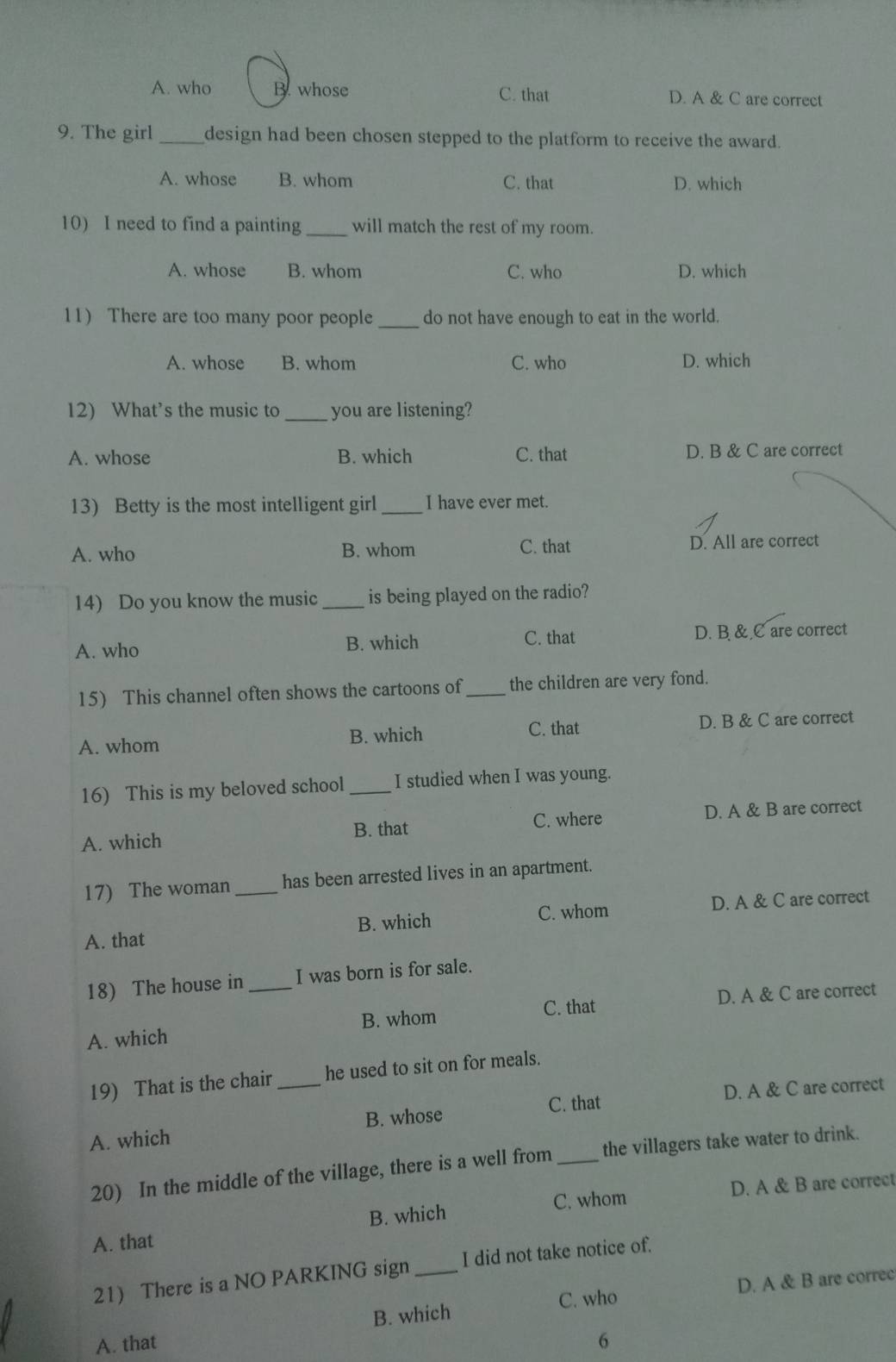 A. who B. whose C. that D. A & C are correct
9. The girl _design had been chosen stepped to the platform to receive the award.
A. whose B. whom C. that D. which
10) I need to find a painting _will match the rest of my room.
A. whose B. whom C. who D. which
11) There are too many poor people _do not have enough to eat in the world.
A. whose B. whom C. who D. which
12) What’s the music to _you are listening?
A. whose B. which C. that D. B & C are correct
13) Betty is the most intelligent girl _I have ever met.
A. who B. whom C. that D. All are correct
14) Do you know the music _is being played on the radio?
A. who B. which C. that D. B & C are correct
15) This channel often shows the cartoons of _the children are very fond.
A. whom B. which C. that D. B & C are correct
16) This is my beloved school _I studied when I was young.
A. which B. that C. where D. A & B are correct
17) The woman _has been arrested lives in an apartment.
A. that C. whom D. A & C are correct
B. which
18) The house in I was born is for sale.
A. which _B. whom C. that D. A & C are correct
19) That is the chair _he used to sit on for meals.
C. that D. A & C are correct
A. which B. whose
20) In the middle of the village, there is a well from _the villagers take water to drink.
C. whom D. A & B are correct
A. that B. which
21) There is a NO PARKING sign _I did not take notice of.
B. which C. who D. A & B are correc
A. that 6