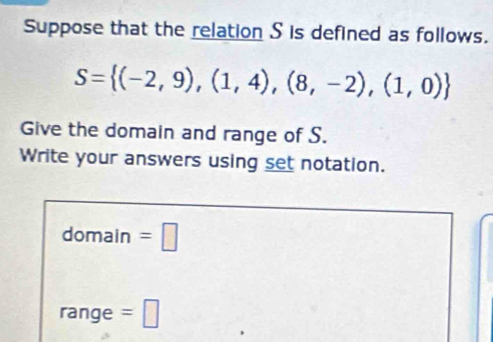 Suppose that the relation S is defined as follows.
S= (-2,9),(1,4),(8,-2),(1,0)
Give the domain and range of S. 
Write your answers using set notation. 
domain =□ 
range =□