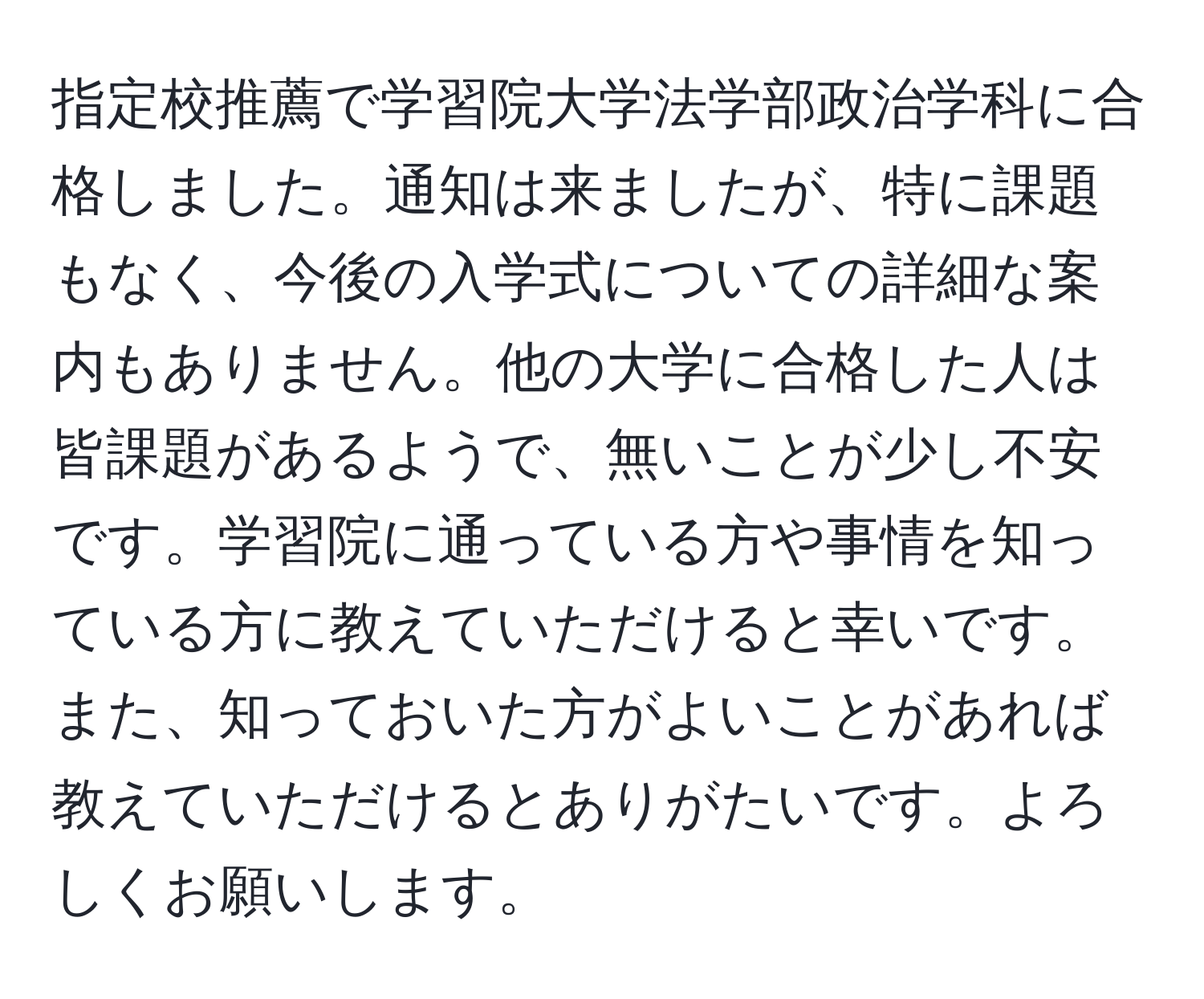 指定校推薦で学習院大学法学部政治学科に合格しました。通知は来ましたが、特に課題もなく、今後の入学式についての詳細な案内もありません。他の大学に合格した人は皆課題があるようで、無いことが少し不安です。学習院に通っている方や事情を知っている方に教えていただけると幸いです。また、知っておいた方がよいことがあれば教えていただけるとありがたいです。よろしくお願いします。