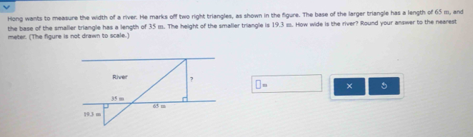 Hong wants to measure the width of a river. He marks off two right triangles, as shown in the figure. The base of the larger triangle has a length of 65 m, and 
the base of the smaller triangle has a length of 35 m. The height of the smaller triangle is 19.3 m. How wide is the river? Round your answer to the nearest
meter. (The figure is not drawn to scale.) 
□ = 
×