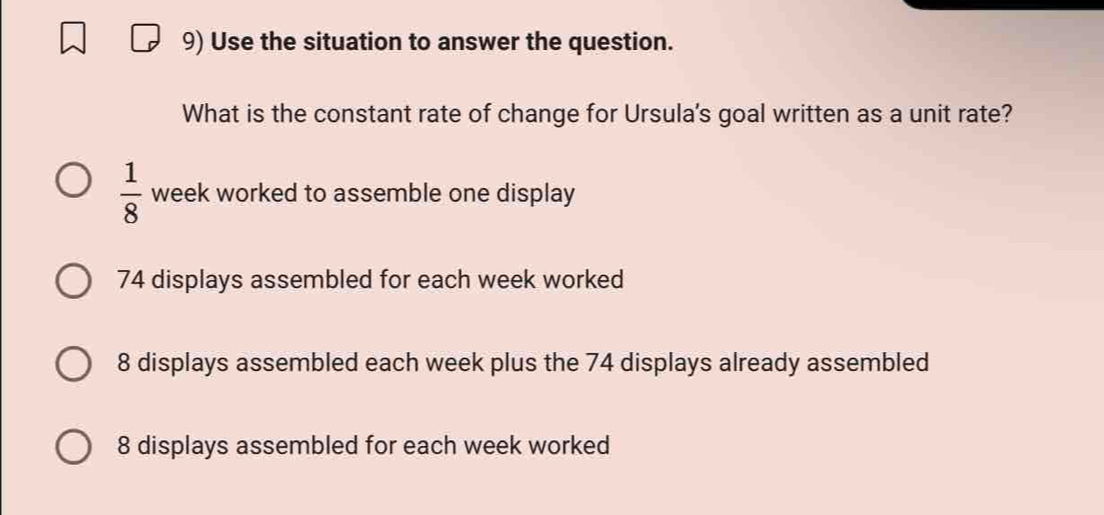 Use the situation to answer the question.
What is the constant rate of change for Ursula's goal written as a unit rate?
 1/8  week worked to assemble one display
74 displays assembled for each week worked
8 displays assembled each week plus the 74 displays already assembled
8 displays assembled for each week worked