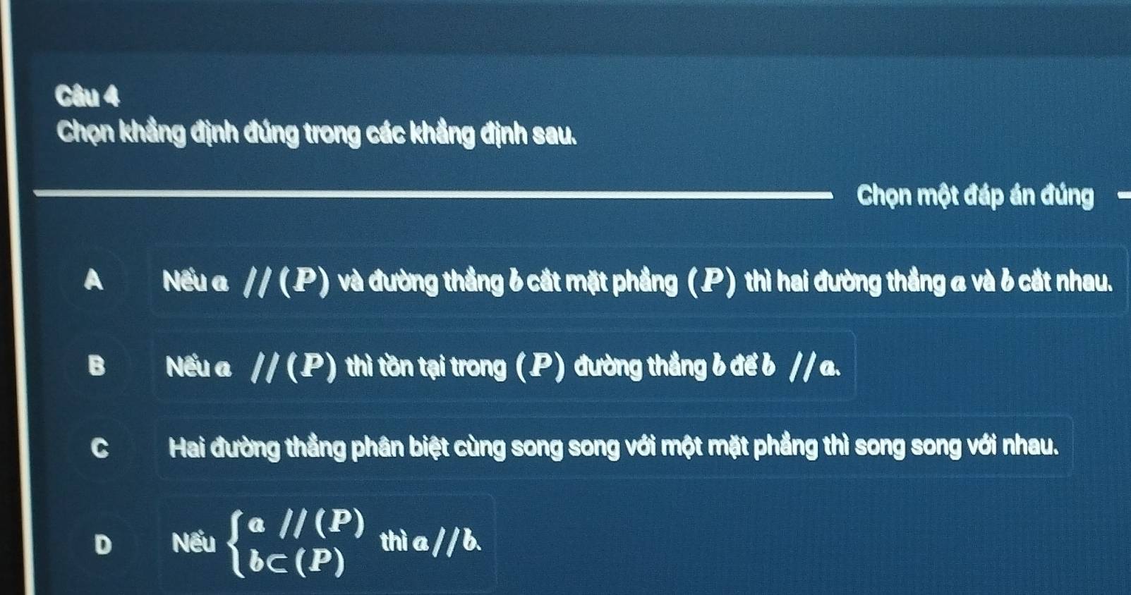 Chọn khẳng định đúng trong các khẳng định sau.
Chọn một đáp án đúng .
A Nếu a //(P) và đường thắng 6 cắt mặt phầng (P) thì hai đường thắng a và 6 cắt nhau.
B Nếu a //(P) thì tồn tại trong (P) đường thẳng b để b // a.
C Hai đường thẳng phân biệt cùng song song với một mặt phẳng thì song song với nhau.
D Nếu beginarrayl a//(P) bc(P)endarray. thì a // b.