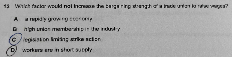 Which factor would not increase the bargaining strength of a trade union to raise wages?
A a rapidly growing economy
B high union membership in the industry
C legislation limiting strike action
D workers are in short supply