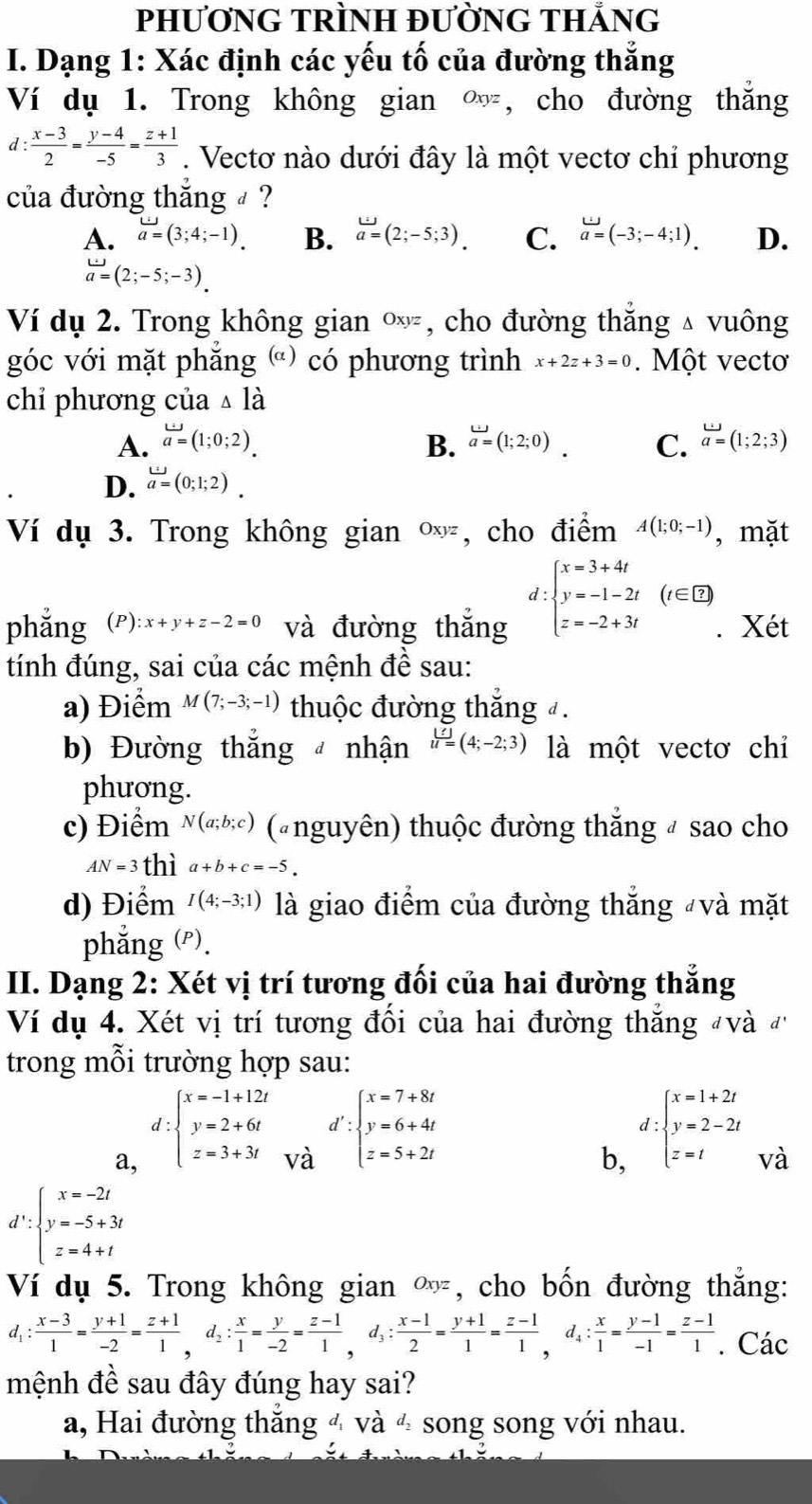 PhươNG TRÌNH ĐƯỜnG THẳnG
I. Dạng 1: Xác định các yếu tố của đường thẳng
Ví dụ 1. Trong không gian  ∞, cho đường thắng
d: (x-3)/2 = (y-4)/-5 = (z+1)/3 . Vectơ nào dưới đây là một vectơ chỉ phương
của đường thắng  ?
A. a=(3;4;-1). B. vector a=(2;-5;3). C. a=(-3;-4;1). D.
a=(2;-5;-3).
Ví dụ 2. Trong không gian Oxyz , cho đường thắng  vuông
góc với mặt phăng () có phương trình x+2z+3=0. Một vectơ
chỉ phương của △ la
A. vector a=(1;0;2). B. a=(1;2;0). C. vector a=(1;2;3)endarray
D. omega =(0;1;2).
Ví dụ 3. Trong không gian Oxyz , cho điểm A(1;0;-1) , mặt
d:beginarrayl x=3+4t y=-1-2t z=-2+3tendarray. (t∈ Z)
phẳng (P) :x+y+z-2=0 và đường thắng . Xét
tính đúng, sai của các mệnh đề sau:
a) Điểm M(7;-3;-1) thuộc đường thắng đ.
b) Đường thắng nhận u=(4;-2;3) là một vectơ chỉ
phương.
c) Điểm N(a;b;c) (nguyên) thuộc đường thắng # sao cho
AN=3 thì a+b+c=-5.
d) Điểm I(4;-3;1) là giao điểm của đường thắng "và mặt
phẳng (P).
II. Dạng 2: Xét vị trí tương đối của hai đường thắng
Ví dụ 4. Xét vị trí tương đối của hai đường thắng và đ
trong mỗi trường hợp sau:
a, d:beginarrayl x=-1+12t y=2+6t z=3+3tendarray.
d'
vdot a beginarrayl x=7+8t y=6+4t z=5+2tendarray.
b, :beginarrayl x=1+2t y=2-2t z=tendarray.
và
d':beginarrayl x=-2t y=-5+3t z=4+tendarray.
Ví dụ 5. Trong không gian ∞, cho bốn đường thắng:
d_1: (x-3)/1 = (y+1)/-2 = (z+1)/1 ,d_2: x/1 = y/-2 = (z-1)/1 ,d_3: (x-1)/2 = (y+1)/1 = (z-1)/1 = (z-1)/1 = (y-1)/1 . Các
mệnh đề sau đây đúng hay sai?
a, Hai đường thắng 4 và 4 song song với nhau.