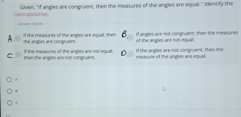 Given, "If angles are congruent, then the measures of the angles are equal." Identify the
contrapositive.
answer choices
A . If the measures of the angles are equal, then If angles are not congruent, then the measures
the angles are congruent. of the angles are not equal.
If the measures of the angles are not equal, If the angles are not congruent, then the
C. then the angles are not congruent. measure of the angles are equal.
A
B
C