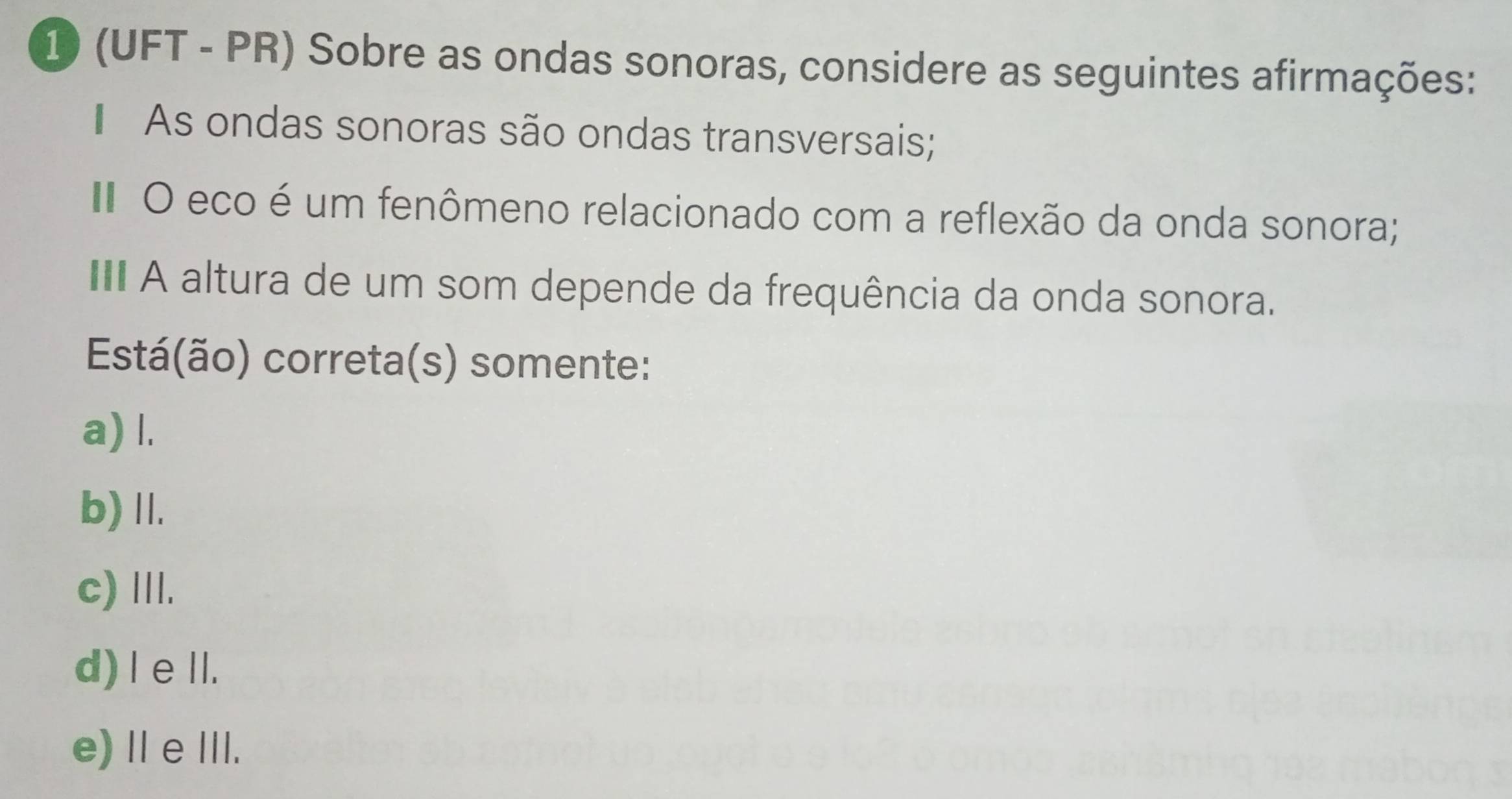 10 (UFT - PR) Sobre as ondas sonoras, considere as seguintes afirmações:
As ondas sonoras são ondas transversais;
I O eco é um fenômeno relacionado com a reflexão da onda sonora;
A altura de um som depende da frequência da onda sonora.
Está(ão) correta(s) somente:
a) l.
b) II.
c) III.
d) leⅡI.
e) ⅡeII.