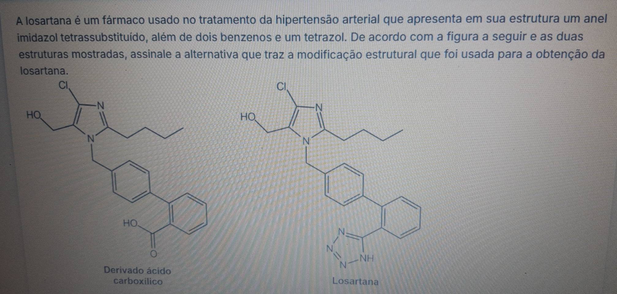 A losartana é um fármaco usado no tratamento da hipertensão arterial que apresenta em sua estrutura um anel 
imidazol tetrassubstituído, além de dois benzenos e um tetrazol. De acordo com a figura a seguir e as duas 
estruturas mostradas, assinale a alternativa que traz a modificação estrutural que foi usada para a obtenção da 
losartana. 
Derivado ácido 
carboxílico Losartana