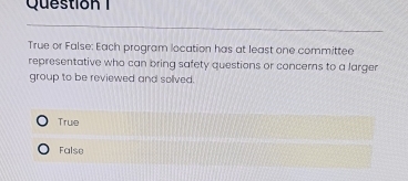 True or False: Each program location has at least one committee
representative who can bring safety questions or concerns to a larger
group to be reviewed and sollved.
True
False