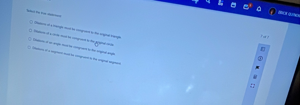 Select the true statement
ERICK QUINOI
Dilations of a triangle must be congruent to the original triangle.
7 of 7
Dilations of a circle must be congruent to the priginal circle
Dilations of an angle must be congruent to the original angle
Dilations of a segment must be congruent to the original segment.