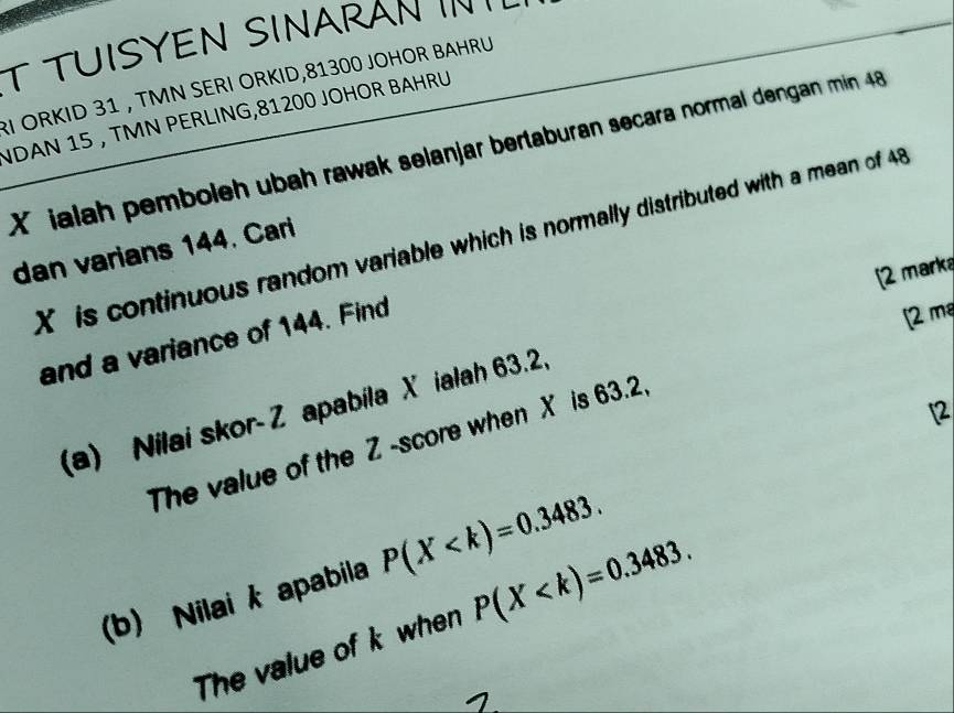 TUISYEN SINARAN I 
RI ORKID 31 , TMN SERI ÖRKID, 81300 JOHOR BAHRU 
NDAN 15 , TMN PERLING, 81200 JOHOR BAHRU
X ialah pemboleh ubah rawak selanjar bertaburan secara normal dengan min 48
X is continuous random variable which is normally distributed with a mean of 48
dan varians 144. Cari 
[2 marka 
and a variance of 144. Find 
[2 ma 
(a) Nilai skor- Z apabila X ialah 63.2, 
2 
The value of the Z -score when X is 63.2, 
(b) Nilai k apabila P(X . 
The value of k when P(X .