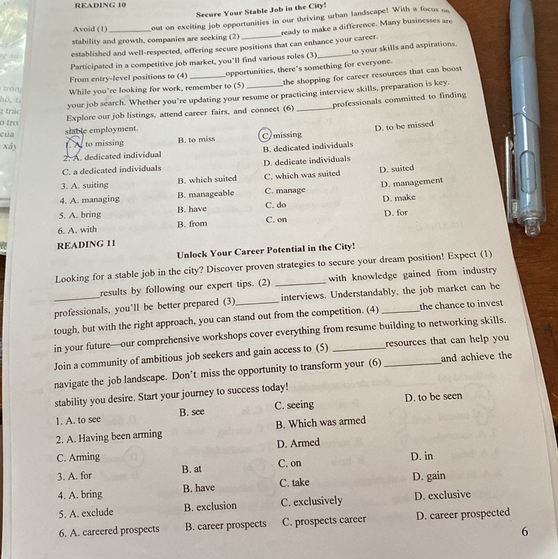 READING 10
Secure Your Stable Job in the City!
Avoid (1) out on exciting job opportunities in our thriving urban landscape! With a focus on
stability and growth, companies are seeking (2) ready to make a difference. Many businesses are
established and well-respected, offering secure positions that can enhance your career.
Participated in a competitive job market, you’ll find various roles (3)_ to your skills and aspirations.
From entry-level positions to (4) _opportunities, there's something for everyone.
the shopping for career resources that can boost
tron While you’re looking for work, remember to (5)
2 tràc your job search. Whether you’re updating your resume or practicing interview skills, preparation is key.
hö, t.
o tro Explore our job listings, attend career fairs, and connect (6) _professionals committed to finding
của stable employment.
xây 1. At to missing B. to miss C missing D. to be missed
2. A. dedicated individual B. dedicated individuals
C. a dedicated individuals D. dedicate individuals
3. A. suiting B. which suited C. which was suited D. suited
4. A. managing B. manageable C. manage D. management
C. do
5. A. bring B. have D. make
6. A. with B. from C. on D. for
READING 11
Unlock Your Career Potential in the City!
Looking for a stable job in the city? Discover proven strategies to secure your dream position! Expect (1)
results by following our expert tips. (2) _with knowledge gained from industry 
professionals, you’ll be better prepared (3)_ interviews. Understandably, the job market can be
tough, but with the right approach, you can stand out from the competition. (4) the chance to invest
in your future—our comprehensive workshops cover everything from resume building to networking skills.
Join a community of ambitious job seekers and gain access to (5) __resources that can help you 
navigate the job landscape. Don’t miss the opportunity to transform your (6) and achieve the
stability you desire. Start your journey to success today!
1. A. to see B. see C. seeing D. to be seen
2. A. Having been arming B. Which was armed
D. Armed
C. Arming D. in
3. A. for B. at C. on
4. A. bring B. have C. take D. gain
5. A. exclude B. exclusion C. exclusively D. exclusive
6. A. careered prospects B. career prospects C. prospects career D. career prospected
6