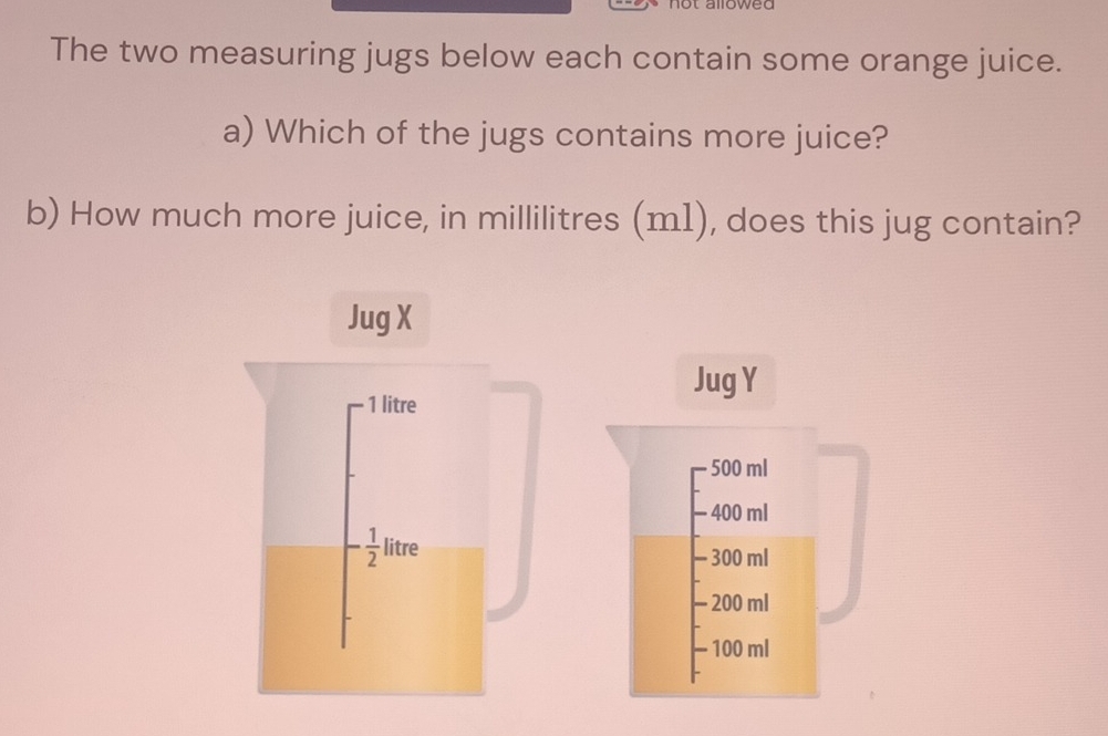 1owed 
The two measuring jugs below each contain some orange juice. 
a) Which of the jugs contains more juice? 
b) How much more juice, in millilitres (m1), does this jug contain? 
Jug X 
Jug Y
1 litre
500 ml
400 ml
1+
- 1/2  || 
litre - 300 ml
- 200 ml
- 100 ml